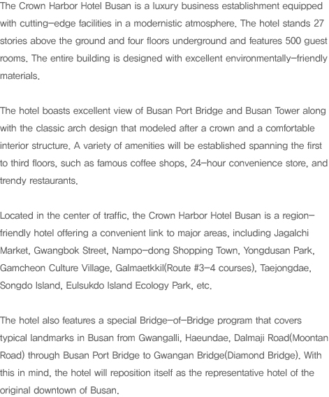 The Crown Harbor Hotel Busan is a luxury business establishment equipped with cutting-edge facilities in a modernistic atmosphere. The hotel stands 27 stories above the ground and four floors underground and features 500 guest rooms. The entire building is designed with excellent environmentally-friendly materials. 

The hotel boasts excellent view of Busan Port Bridge and Busan Tower along with the classic arch design that modeled after a crown and a comfortable interior structure. A variety of amenities will be established spanning the first to third floors, such as famous coffee shops, 24-hour convenience store, and trendy restaurants. 

Located in the center of traffic, the Crown Harbor Hotel Busan is a region-friendly hotel offering a convenient link to major areas, including Jagalchi Market, Gwangbok Street, Nampo-dong Shopping Town, Yongdusan Park, Gamcheon Culture Village, Galmaetkkil(Route #3-4 courses), Taejongdae, Songdo Island, Eulsukdo Island Ecology Park, etc. 

The hotel also features a special Bridge-of-Bridge program that covers typical landmarks in Busan from Gwangan-ri, Haeundae, Dalmaji Road(Moontan Road) through Busan Port Bridge to Gwangan Bridge(Diamond Bridge). With this in mind, the hotel will reposition itself as the representative hotel of the original downtown of Busan. 
